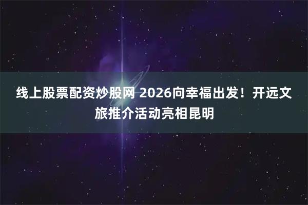 线上股票配资炒股网 2026向幸福出发！开远文旅推介活动亮相昆明