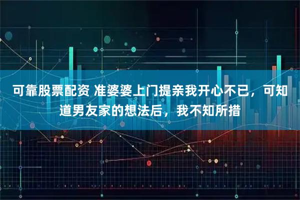 可靠股票配资 准婆婆上门提亲我开心不已，可知道男友家的想法后，我不知所措