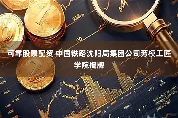 可靠股票配资 中国铁路沈阳局集团公司劳模工匠学院揭牌