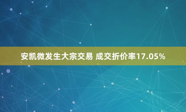 安凯微发生大宗交易 成交折价率17.05%