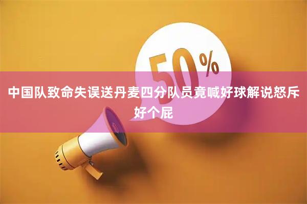中国队致命失误送丹麦四分队员竟喊好球解说怒斥好个屁