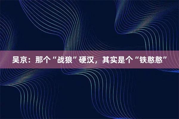 吴京：那个“战狼”硬汉，其实是个“铁憨憨”