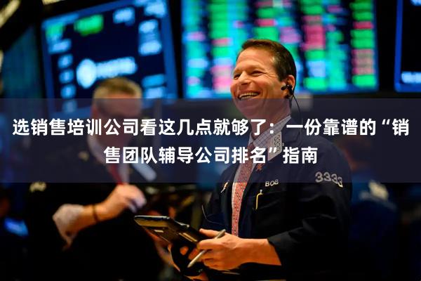 选销售培训公司看这几点就够了：一份靠谱的“销售团队辅导公司排名”指南