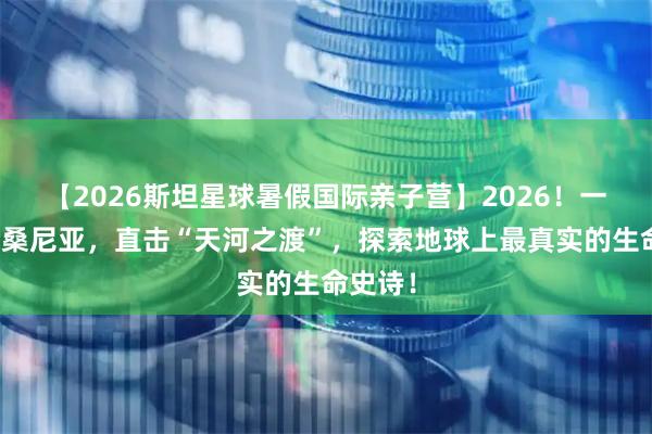 【2026斯坦星球暑假国际亲子营】2026！一起去坦桑尼亚，直击“天河之渡”，探索地球上最真实的生命史诗！