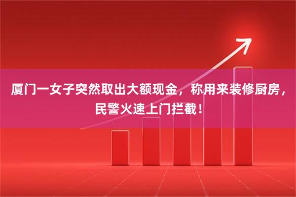 厦门一女子突然取出大额现金，称用来装修厨房，民警火速上门拦截！
