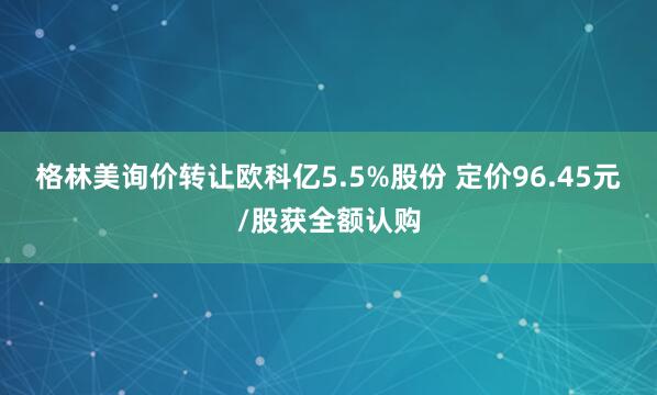格林美询价转让欧科亿5.5%股份 定价96.45元/股获全额认购
