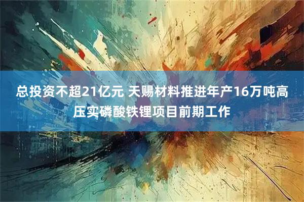 总投资不超21亿元 天赐材料推进年产16万吨高压实磷酸铁锂项目前期工作