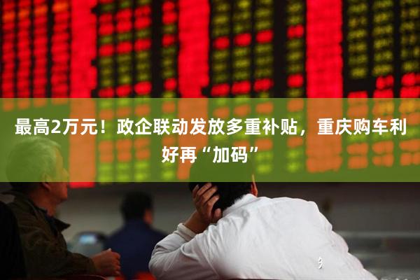 最高2万元！政企联动发放多重补贴，重庆购车利好再“加码”