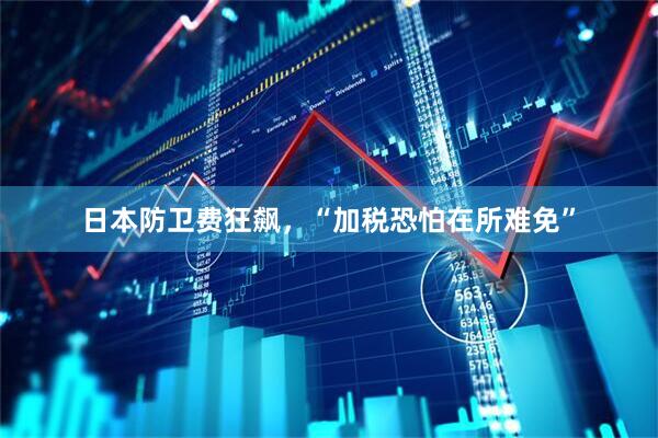 日本防卫费狂飙，“加税恐怕在所难免”