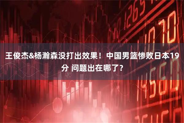 王俊杰&杨瀚森没打出效果！中国男篮惨败日本19分 问题出在哪了？