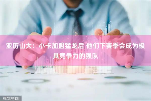 亚历山大：小卡加盟猛龙后 他们下赛季会成为极具竞争力的强队