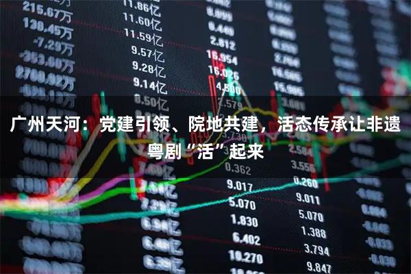 广州天河：党建引领、院地共建，活态传承让非遗粤剧“活”起来