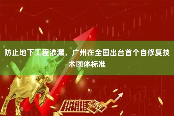 防止地下工程渗漏，广州在全国出台首个自修复技术团体标准