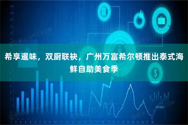 希享暹味，双厨联袂，广州万富希尔顿推出泰式海鲜自助美食季