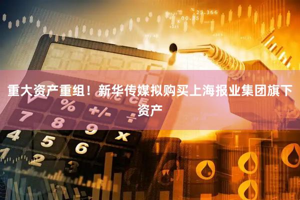 重大资产重组！新华传媒拟购买上海报业集团旗下资产